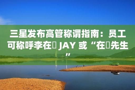三星高管称谓指南发布:员工可用韩文名 先生或女士形式称呼